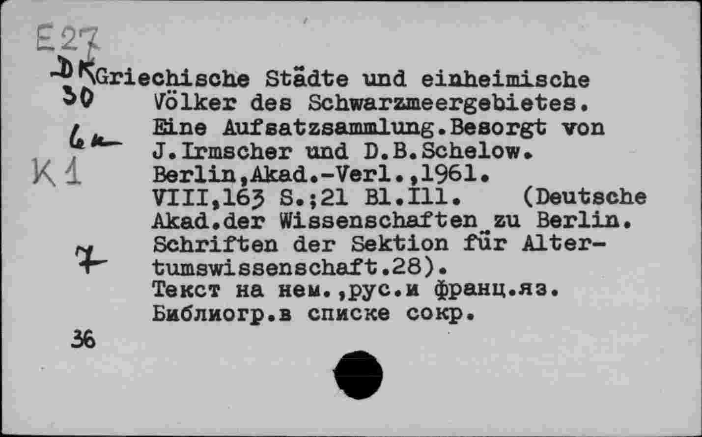 ﻿SO
-^^Griechische Städte und einheimische SO	Völker des Schwarzmeergebietes,
д	Eine Aufsatzsammlung.Besorgt von
u	J.Irmscher und D.B.Schelow.
Berlin,Akad.-Verl.,1961.
VIII,16? S.;21 Bl.Ill.	(Deutsche
Akad.der Wissenschaften_zu Berlin. ry Schriften der Sektion für Alter-4" tumswissenschaft.28).
Текст на ней.,рус.и франц.яз.
Библиогр.в списке сокр.